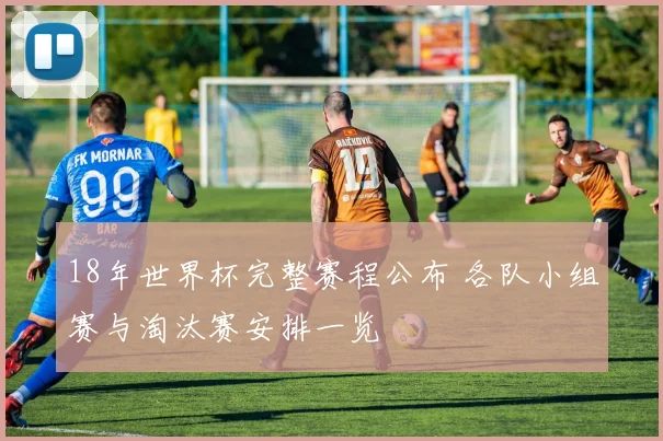 18年世界杯完整赛程公布 各队小组赛与淘汰赛安排一览