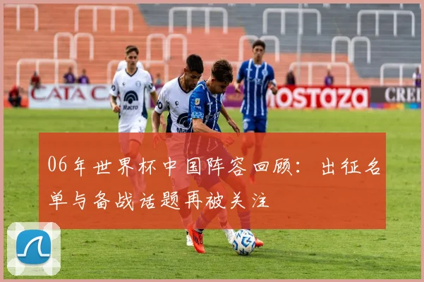 06年世界杯中国阵容回顾:出征名单与备战话题再被关注