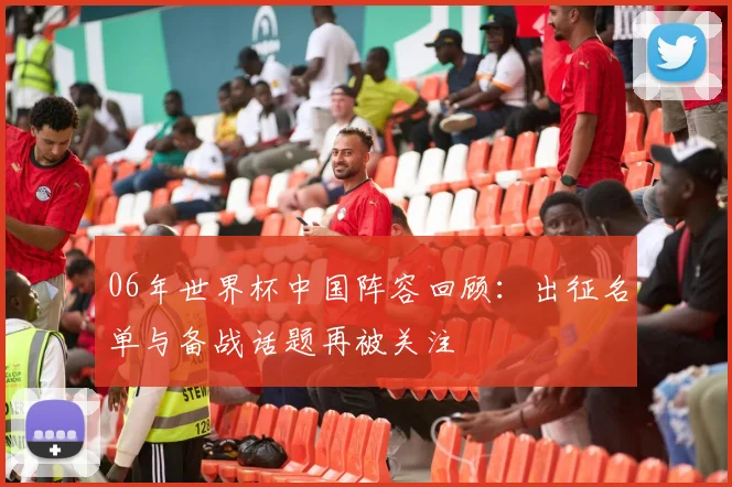 06年世界杯中国阵容回顾：出征名单与备战话题再被关注