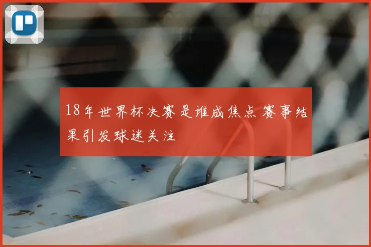 18年世界杯决赛是谁成焦点 赛事结果引发球迷关注