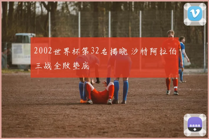 2002世界杯第32名揭晓 沙特阿拉伯三战全败垫底